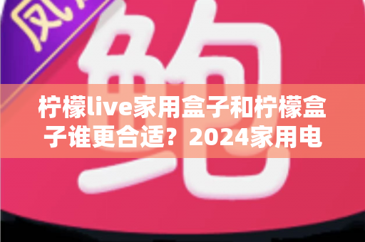 柠檬live家用盒子和柠檬盒子谁更合适？2024家用电视盒子深度选购指南