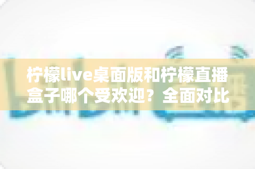 柠檬live桌面版和柠檬直播盒子哪个受欢迎？全面对比解析与选择指南