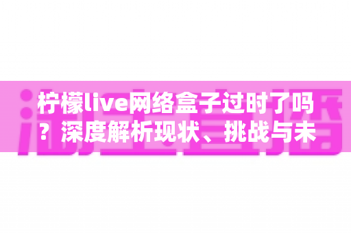 柠檬live网络盒子过时了吗?深度解析现状、挑战与未来趋势 柠檬live网络盒子过时了吗?深度解析现状、挑战与未来趋势