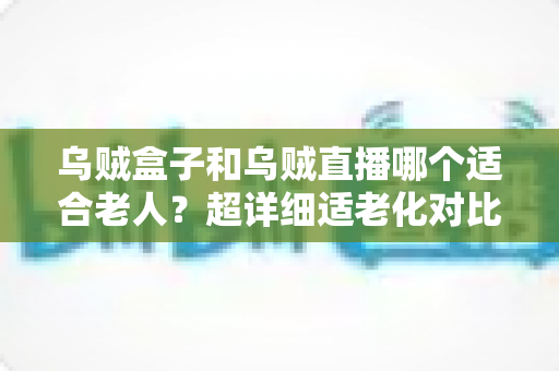 乌贼盒子和乌贼直播哪个适合老人?超详细适老化对比评测,帮爸妈选对观影神器 乌贼盒子和乌贼直播哪个适合老人?超详细适老化对比评测,帮爸妈选对观影神器