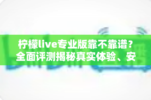 柠檬live专业版靠不靠谱？全面评测揭秘真实体验、安全性与选择指南