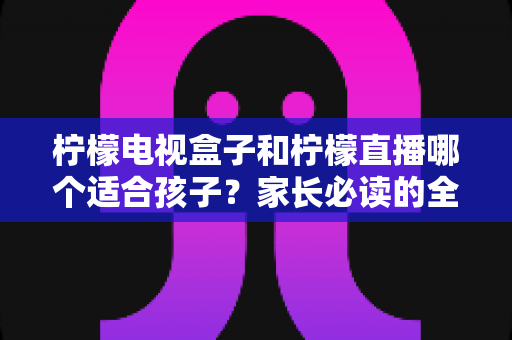 柠檬电视盒子和柠檬直播哪个适合孩子？家长必读的全面对比分析与选择指南