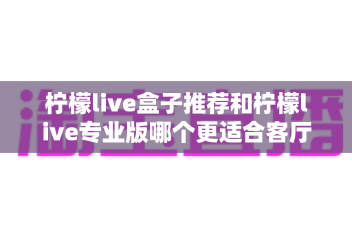 柠檬live盒子推荐和柠檬live专业版哪个更适合客厅？客厅大屏观影深度对比与2025选购全攻略