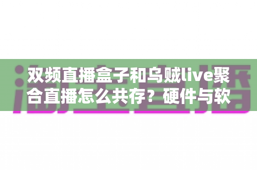 双频直播盒子和乌贼live聚合直播怎么共存?硬件与软件双剑合璧的流畅观影全攻略 双频直播盒子和乌贼live聚合直播怎么共存?硬件与软件双剑合璧的流畅观影全攻略