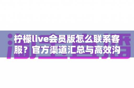 柠檬live会员版怎么联系客服?官方渠道汇总与高效沟通全攻略 柠檬live会员版怎么联系客服?官方渠道汇总与高效沟通全攻略
