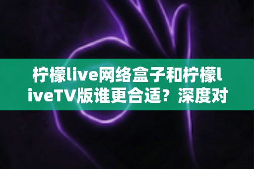 柠檬live网络盒子和柠檬liveTV版谁更合适？深度对比帮你一次选对不踩坑