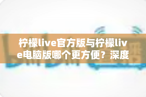 柠檬live官方版与柠檬live电脑版哪个更方便?深度对比测评助你选出最佳使用方案 柠檬live官方版与柠檬live电脑版哪个更方便?深度对比测评助你选出最佳使用方案