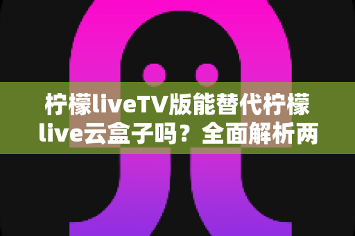柠檬liveTV版能替代柠檬live云盒子吗？全面解析两者差异，帮你选出最适合的观影方案