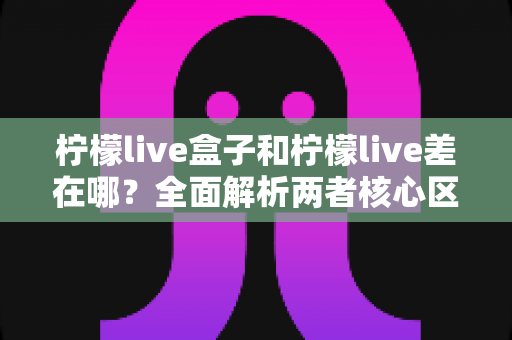 柠檬live盒子和柠檬live差在哪？全面解析两者核心区别、优缺点与选购建议