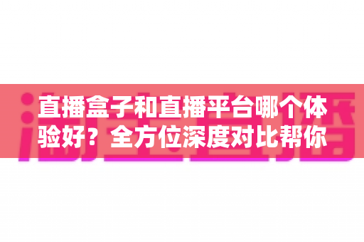 直播盒子和直播平台哪个体验好?全方位深度对比帮你找到最适合的看播方式 直播盒子和直播平台哪个体验好?全方位深度对比帮你找到最适合的看播方式