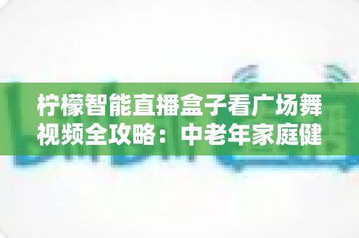 柠檬智能直播盒子看广场舞视频全攻略:中老年家庭健身娱乐的贴心伴侣 柠檬智能直播盒子看广场舞视频全攻略:中老年家庭健身娱乐的贴心伴侣