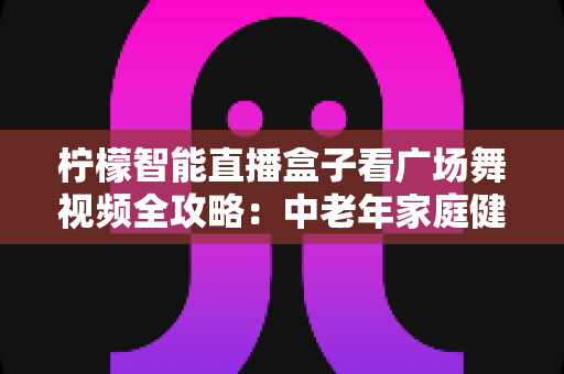 柠檬智能直播盒子看广场舞视频全攻略：中老年家庭健身娱乐的贴心伴侣
