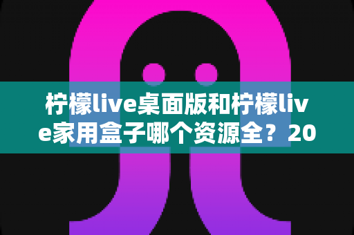 柠檬live桌面版和柠檬live家用盒子哪个资源全？2025最全深度对比与选购指南