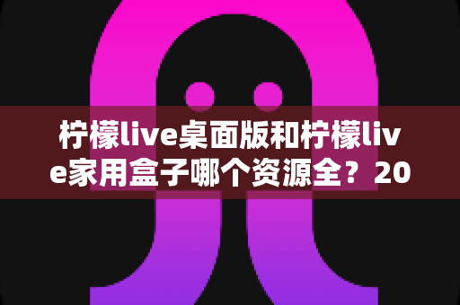 柠檬live桌面版和柠檬live家用盒子哪个资源全？2025最全深度对比与选购指南