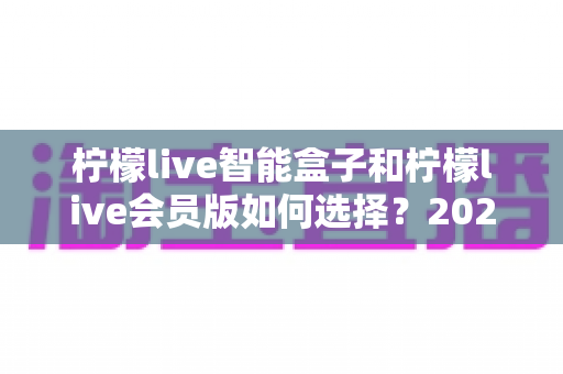 柠檬live智能盒子和柠檬live会员版如何选择？2025最全选购指南，一文看懂两者差异与最佳方案