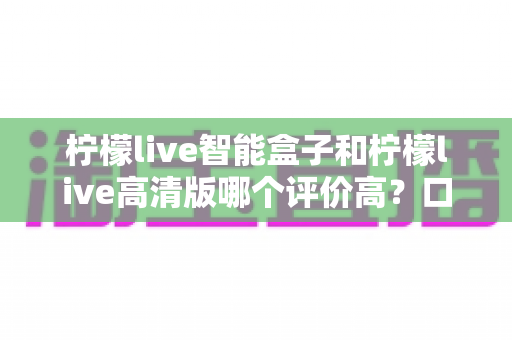 柠檬live智能盒子和柠檬live高清版哪个评价高？口碑深度对比与选购指南一文讲透