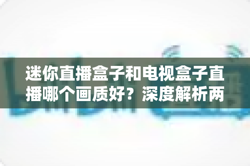 迷你直播盒子和电视盒子直播哪个画质好?深度解析两大设备画质差异与选购指南 迷你直播盒子和电视盒子直播哪个画质好?深度解析两大设备画质差异与选购指南