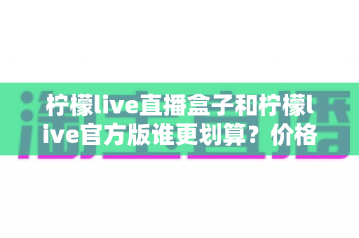 柠檬live直播盒子和柠檬live官方版谁更划算？价格、功能与适用人群全方位深度对比解析