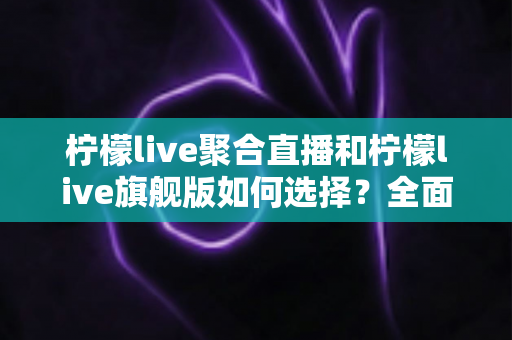 柠檬live聚合直播和柠檬live旗舰版如何选择？全面对比解析助你找到最合适的直播体验