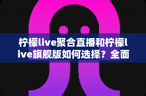 柠檬live聚合直播和柠檬live旗舰版如何选择？全面对比解析助你找到最合适的直播体验
