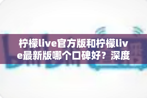 柠檬live官方版和柠檬live最新版哪个口碑好？深度对比分析助你做出明智选择