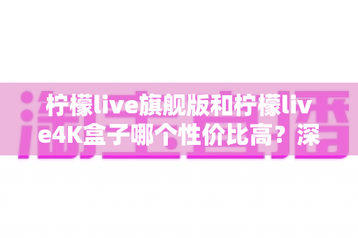 柠檬live旗舰版和柠檬live4K盒子哪个性价比高?深度对比评测助你选对不选贵 柠檬live旗舰版和柠檬live4K盒子哪个性价比高?深度对比评测助你选对不选贵