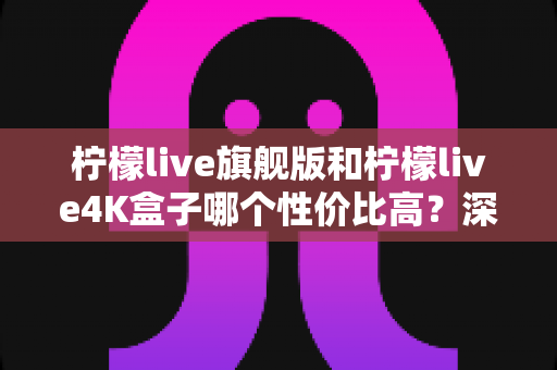 柠檬live旗舰版和柠檬live4K盒子哪个性价比高?深度对比评测助你选对不选贵 柠檬live旗舰版和柠檬live4K盒子哪个性价比高?深度对比评测助你选对不选贵
