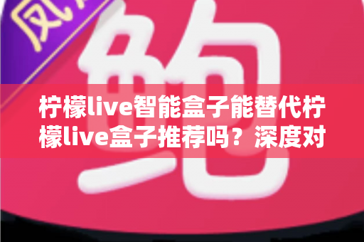 柠檬live智能盒子能替代柠檬live盒子推荐吗？深度对比分析与选购指南