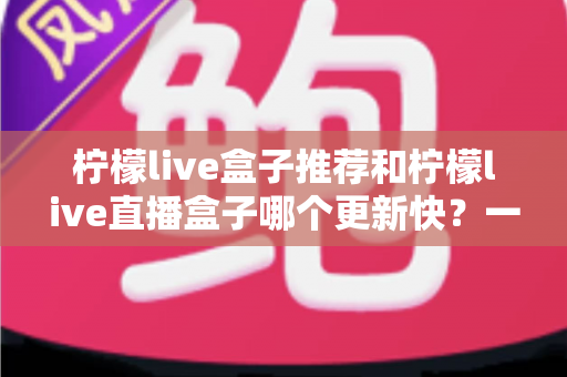 柠檬live盒子推荐和柠檬live直播盒子哪个更新快？一文看懂更新机制与选购要点