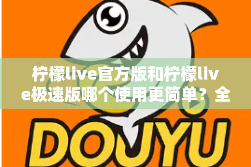 柠檬live官方版和柠檬live极速版哪个使用更简单？全面对比帮你快速选出最适合的版本