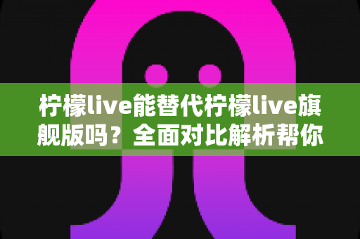 柠檬live能替代柠檬live旗舰版吗?全面对比解析帮你做出正确选择 柠檬live能替代柠檬live旗舰版吗?全面对比解析帮你做出正确选择