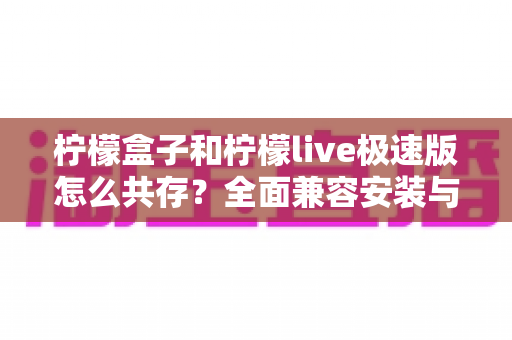 柠檬盒子和柠檬live极速版怎么共存？全面兼容安装与使用指南，一文解决所有疑问