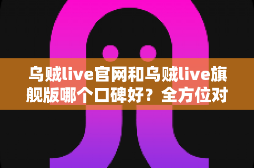 乌贼live官网和乌贼live旗舰版哪个口碑好？全方位对比分析与选择指南