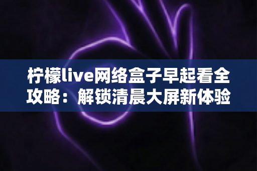 柠檬live网络盒子早起看全攻略:解锁清晨大屏新体验,让每一天从好内容开始 柠檬live网络盒子早起看全攻略:解锁清晨大屏新体验,让每一天从好内容开始