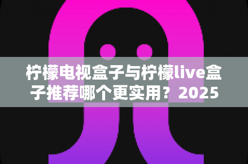 柠檬电视盒子与柠檬live盒子推荐哪个更实用?2025年最全选购对比指南,看完这篇再下单不踩坑 柠檬电视盒子与柠檬live盒子推荐哪个更实用?2025年最全选购对比指南,看完这篇再下单不踩坑
