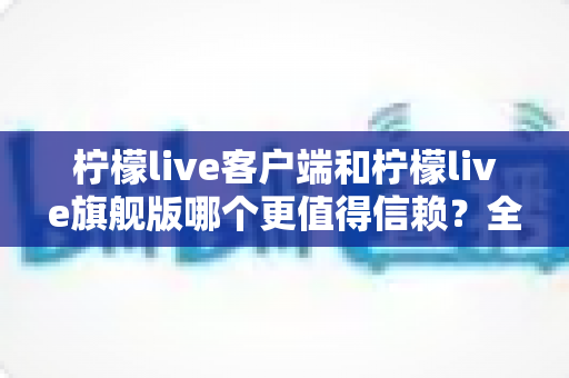 柠檬live客户端和柠檬live旗舰版哪个更值得信赖？全面对比解析助你安心选择