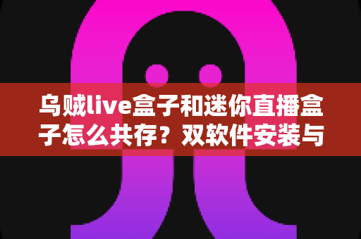 乌贼live盒子和迷你直播盒子怎么共存?双软件安装与稳定运行全攻略,一台盒子畅享两种直播体验 乌贼live盒子和迷你直播盒子怎么共存?双软件安装与稳定运行全攻略,一台盒子畅享两种直播体验