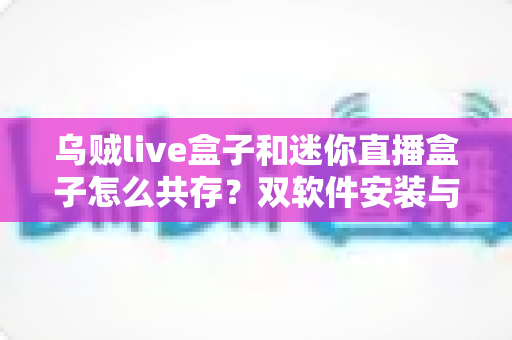 乌贼live盒子和迷你直播盒子怎么共存?双软件安装与稳定运行全攻略,一台盒子畅享两种直播体验 乌贼live盒子和迷你直播盒子怎么共存?双软件安装与稳定运行全攻略,一台盒子畅享两种直播体验