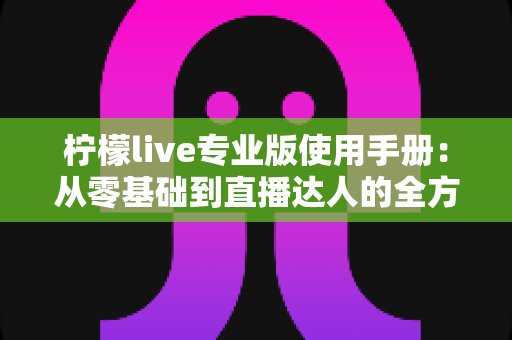 柠檬live专业版使用手册：从零基础到直播达人的全方位实战指南