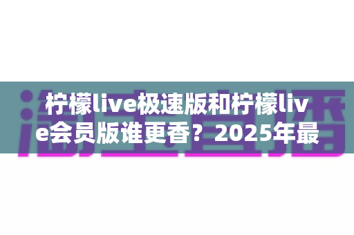 柠檬live极速版和柠檬live会员版谁更香？2025年最全对比评测与选购指南