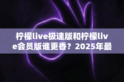 柠檬live极速版和柠檬live会员版谁更香？2025年最全对比评测与选购指南
