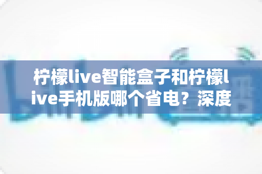 柠檬live智能盒子和柠檬live手机版哪个省电?深度解析功耗差异与实用省电全攻略 柠檬live智能盒子和柠檬live手机版哪个省电?深度解析功耗差异与实用省电全攻略