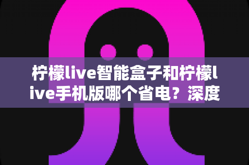 柠檬live智能盒子和柠檬live手机版哪个省电？深度解析功耗差异与实用省电全攻略