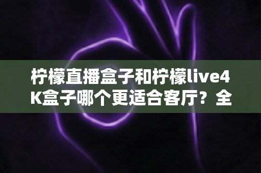 柠檬直播盒子和柠檬live4K盒子哪个更适合客厅?全面深度对比与选购指南 柠檬直播盒子和柠檬live4K盒子哪个更适合客厅?全面深度对比与选购指南