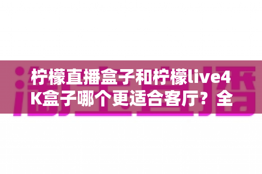 柠檬直播盒子和柠檬live4K盒子哪个更适合客厅?全面深度对比与选购指南 柠檬直播盒子和柠檬live4K盒子哪个更适合客厅?全面深度对比与选购指南