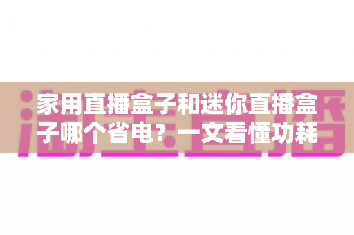 家用直播盒子和迷你直播盒子哪个省电?一文看懂功耗差异与选购指南 家用直播盒子和迷你直播盒子哪个省电?一文看懂功耗差异与选购指南