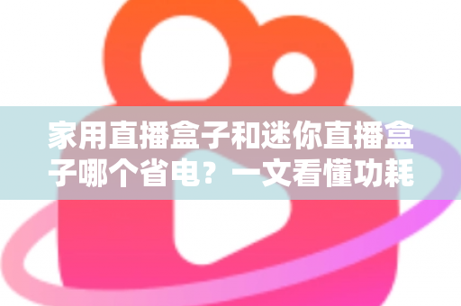 家用直播盒子和迷你直播盒子哪个省电？一文看懂功耗差异与选购指南