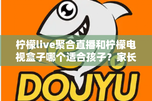 柠檬live聚合直播和柠檬电视盒子哪个适合孩子?家长必读的全面对比指南 柠檬live聚合直播和柠檬电视盒子哪个适合孩子?家长必读的全面对比指南
