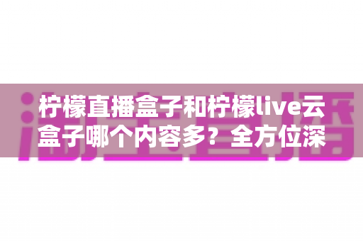 柠檬直播盒子和柠檬live云盒子哪个内容多？全方位深度对比解析，帮你选对不选贵