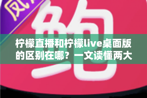 柠檬直播和柠檬live桌面版的区别在哪？一文读懂两大版本差异，选对工具看播更顺畅